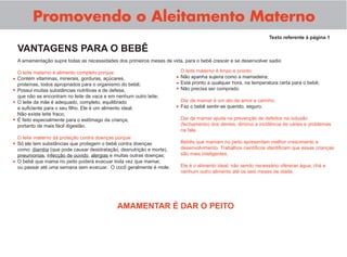 A amamentação supre todas as necessidades dos primeiros meses de vida, para o bebê crescer e se desenvolver sadio
O leite materno é alimento completo porque:
Contém vitaminas, minerais, gorduras, açúcares,
proteínas, todos apropriados para o organismo do bebê;
Possui muitas substâncias nutritivas e de defesa,
que não se encontram no leite de vaca e em nenhum outro leite;
O leite da mãe é adequado, completo, equilibrado
e suﬁciente para o seu ﬁlho. Ele é um alimento ideal.
Não existe leite fraco;
É feito especialmente para o estômago da criança,
portanto de mais fácil digestão.
O leite materno dá proteção contra doenças porque:
Só ele tem substâncias que protegem o bebê contra doenças
como: diarréia (que pode causar desidratação, desnutrição e morte),
pneumonias, infecção de ouvido, alergias e muitas outras doenças;
O bebê que mama no peito poderá evacuar toda vez que mamar,
ou passar até uma semana sem evacuar. O cocô geralmente é mole.
Promovendo o Aleitamento Materno
Texto referente à página 1
O leite materno é limpo e pronto:
Não apanha sujeira como a mamadeira;
Está pronto a qualquer hora, na temperatura certa para o bebê;
Não precisa ser comprado.
Dar de mamar é um ato de amor e carinho:
Faz o bebê sentir-se querido, seguro.
Dar de mamar ajuda na prevenção de defeitos na oclusão
(fechamento) dos dentes, diminui a incidência de cáries e problemas
na fala.
Bebês que mamam no peito apresentam melhor crescimento e
desenvolvimento. Trabalhos cientíﬁcos identiﬁcam que essas crianças
são mais inteligentes.
Ele é o alimento ideal, não sendo necessário oferecer água, chá e
nenhum outro alimento até os seis meses de idade.
•
•
•
•
•
•
•
•
•
•
VANTAGENS PARA O BEBÊ
AMAMENTAR É DAR O PEITO
 