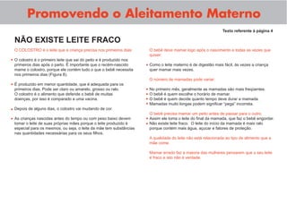 Promovendo o Aleitamento Materno
Texto referente à página 4
O COLOSTRO é o leite que a criança precisa nos primeiros dias:
O colostro é o primeiro leite que sai do peito e é produzido nos
primeiros dias após o parto. É importante que o recém-nascido
mame o colostro, porque ele contém tudo o que o bebê necessita
nos primeiros dias (Figura 8).
É produzido em menor quantidade, que é adequada para os
primeiros dias. Pode ser claro ou amarelo, grosso ou ralo.
O colostro é o alimento que defende o bebê de muitas
doenças, por isso é comparado a uma vacina.
Depois de alguns dias, o colostro vai mudando de cor.
As crianças nascidas antes do tempo ou com peso baixo devem
tomar o leite de suas próprias mães porque o leite produzido é
especial para os mesmos, ou seja, o leite da mãe tem substâncias
nas quantidades necessárias para os seus ﬁlhos.
NÃO EXISTE LEITE FRACO
O bebê deve mamar logo após o nascimento e todas as vezes que
quiser:
Como o leite materno é de digestão mais fácil, às vezes a criança
quer mamar mais vezes.
O número de mamadas pode variar:
No primeiro mês, geralmente as mamadas são mais freqüentes.
O bebê é quem escolhe o horário de mamar.
O bebê é quem decide quanto tempo deve durar a mamada.
Mamadas muito longas podem signiﬁcar “pega” incorreta.
O bebê precisa mamar um peito antes de passar para o outro.
Assim ele toma o leite do ﬁnal da mamada, que faz o bebê engordar.
Não existe leite fraco. O leite do início da mamada é mais ralo
porque contém mais água, açucar e fatores de proteção.
A qualidade do leite não está relacionada ao tipo de alimento que a
mãe come.
Mamar errado faz a maioria das mulheres pensarem que o seu leite
é fraco e isto não é verdade.
•
•
•
•
•
•
•
•
•
•
•
 