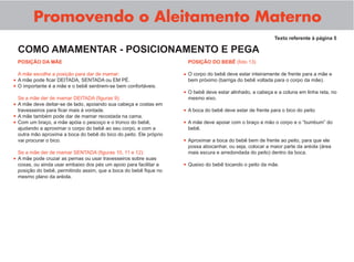 Promovendo o Aleitamento Materno
POSIÇÃO DA MÃE
A mãe escolhe a posição para dar de mamar:
A mãe pode ﬁcar DEITADA, SENTADA ou EM PÉ.
O importante é a mãe e o bebê sentirem-se bem confortáveis.
Se a mãe der de mamar DEITADA (ﬁguras 9):
A mãe deve deitar-se de lado, apoiando sua cabeça e costas em
travesseiros para ﬁcar mais à vontade.
A mãe também pode dar de mamar recostada na cama.
Com um braço, a mãe apóia o pescoço e o tronco do bebê,
ajudando a aproximar o corpo do bebê ao seu corpo, e com a
outra mão aproxima a boca do bebê do bico do peito. Ele próprio
vai procurar o bico.
Se a mãe der de mamar SENTADA (ﬁguras 10, 11 e 12):
A mãe pode cruzar as pernas ou usar travesseiros sobre suas
coxas, ou ainda usar embaixo dos pés um apoio para facilitar a
posição do bebê, permitindo assim, que a boca do bebê ﬁque no
mesmo plano da aréola.
Texto referente à página 5
COMO AMAMENTAR - POSICIONAMENTO E PEGA
POSIÇÃO DO BEBÊ (foto 13)
O corpo do bebê deve estar inteiramente de frente para a mãe e
bem próximo (barriga do bebê voltada para o corpo da mãe).
O bebê deve estar alinhado, a cabeça e a coluna em linha reta, no
mesmo eixo.
A boca do bebê deve estar de frente para o bico do peito
A mãe deve apoiar com o braço e mão o corpo e o “bumbum” do
bebê.
Aproximar a boca do bebê bem de frente ao peito, para que ele
possa abocanhar, ou seja, colocar a maior parte da aréola (área
mais escura e arredondada do peito) dentro da boca.
Queixo do bebê tocando o peito da mãe.
•
•
•
•
•
•
•
•
•
•
•
•
 