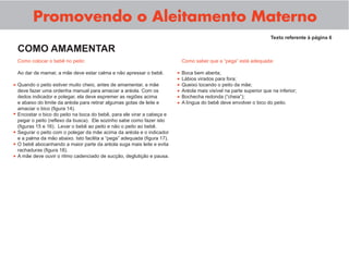 Promovendo o Aleitamento Materno
Como colocar o bebê no peito:
Ao dar de mamar, a mãe deve estar calma e não apressar o bebê.
Quando o peito estiver muito cheio, antes de amamentar, a mãe
deve fazer uma ordenha manual para amaciar a aréola. Com os
dedos indicador e polegar, ela deve espremer as regiões acima
e abaixo do limite da aréola para retirar algumas gotas de leite e
amaciar o bico (ﬁgura 14).
Encostar o bico do peito na boca do bebê, para ele virar a cabeça e
pegar o peito (reﬂexo da busca). Ele sozinho sabe como fazer isto
(ﬁguras 15 e 16). Levar o bebê ao peito e não o peito ao bebê.
Segurar o peito com o polegar da mãe acima da aréola e o indicador
e a palma da mão abaixo. Isto facilita a “pega” adequada (ﬁgura 17).
O bebê abocanhando a maior parte da aréola suga mais leite e evita
rachaduras (ﬁgura 18).
A mãe deve ouvir o ritmo cadenciado de sucção, deglutição e pausa.
Texto referente à página 6
COMO AMAMENTAR
Como saber que a “pega” está adequada:
Boca bem aberta;
Lábios virados para fora;
Queixo tocando o peito da mãe;
Aréola mais visível na parte superior que na inferior;
Bochecha redonda (“cheia”);
A língua do bebê deve envolver o bico do peito.
•
•
•
•
•
•
•
•
•
•
•
 