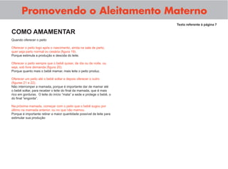 Promovendo o Aleitamento Materno
Quando oferecer o peito
Oferecer o peito logo após o nascimento, ainda na sala de parto,
quer seja parto normal ou cesária (ﬁgura 19).
Porque estimula a produção e descida do leite.
Oferecer o peito sempre que o bebê quiser, de dia ou de noite, ou
seja, sob livre demanda (ﬁgura 20).
Porque quanto mais o bebê mamar, mais leite o peito produz.
Oferecer um peito até o bebê soltar e depois oferecer o outro
(ﬁguras 21 e 22).
Não interromper a mamada, porque é importante dar de mamar até
o bebê soltar, para receber o leite do ﬁnal da mamada, que é mais
rico em gorduras. O leite do início “mata” a sede e protege o bebê, o
do ﬁnal “engorda”.
Na próxima mamada, começar com o peito que o bebê sugou por
último na mamada anterior, ou no que não mamou.
Porque é importante retirar a maior quantidade possível de leite para
estimular sua produção
Texto referente à página 7
COMO AMAMENTAR
 