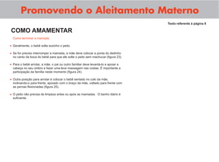 Promovendo o Aleitamento Materno
Como terminar a mamada
Geralmente, o bebê solta sozinho o peito.
Se for preciso interromper a mamada, a mãe deve colocar a ponta do dedinho
no canto da boca do bebê para que ele solte o peito sem machucar (ﬁgura 23).
Para o bebê arrotar, a mãe, o pai ou outro familiar deve levantá-lo e apoiar a
cabeça no seu ombro e fazer uma leve massagem nas costas. É importante a
participação da família neste momento (ﬁgura 24).
Outra posição para arrotar é colocar o bebê sentado no colo da mãe,
inclinando-o para frente, apoiado com o braço da mãe, voltado para frente com
as pernas ﬂexionadas (ﬁgura 25).
O peito não precisa de limpeza antes ou após as mamadas. O banho diário é
suﬁciente.
Texto referente à página 8
COMO AMAMENTAR
•
•
•
•
•
 