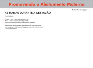 Promovendo o Aleitamento Materno
Tipos de bicos:
Protuso – com o bico saliente (ﬁgura 26)
Plano – com o bico achatado (ﬁgura 27)
Invertido – com o bico virado para dentro (ﬁgura 28)
Nenhum tipo de bico impede a amamentação, pois para fazer
uma boa pega o bebê abocanha a parte escura do peito (aréola)
e não apenas o bico.
Texto referente à página 9
AS MAMAS DURANTE A GESTAÇÃO
•
•
•
 