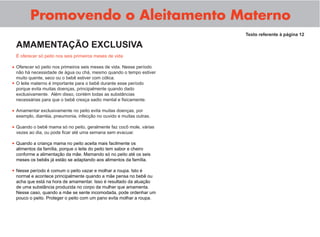 Promovendo o Aleitamento Materno
É oferecer só peito nos seis primeiros meses de vida
Oferecer só peito nos primeiros seis meses de vida. Nesse período
não há necessidade de água ou chá, mesmo quando o tempo estiver
muito quente, seco ou o bebê estiver com cólica.
O leite materno é importante para o bebê durante esse período
porque evita muitas doenças, principalmente quando dado
exclusivamente. Além disso, contém todas as substâncias
necessárias para que o bebê cresça sadio mental e ﬁsicamente.
Amamentar exclusivamente no peito evita muitas doenças, por
exemplo, diarréia, pneumonia, infecção no ouvido e muitas outras.
Quando o bebê mama só no peito, geralmente faz cocô mole, várias
vezes ao dia, ou pode ﬁcar até uma semana sem evacuar.
Quando a criança mama no peito aceita mais facilmente os
alimentos da família, porque o leite do peito tem sabor e cheiro
conforme a alimentação da mãe. Mamando só no peito até os seis
meses os bebês já estão se adaptando aos alimentos da família.
Nesse período é comum o peito vazar e molhar a roupa. Isto é
normal e acontece principalmente quando a mãe pensa no bebê ou
acha que está na hora de amamentar. Isso é resultado da atuação
de uma substância produzida no corpo da mulher que amamenta.
Nesse caso, quando a mãe se sente incomodada, pode ordenhar um
pouco o peito. Proteger o peito com um pano evita molhar a roupa.
Texto referente à página 12
AMAMENTAÇÃO EXCLUSIVA
•
•
•
•
•
•
 