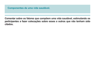 Componentes de uma vida saudável.



Comentar sobre os fatores que compõem uma vida saudável, estimulando os
participantes a fazer colocações sobre esses e outros que não tenham sido
citados.
 