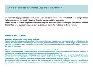 Como posso construir uma vida mais saudável?



Discutir com o grupo como construir uma vida mais saudável e levá-lo a reconhecer a importância
da interação dos fatores individual, familiar e comunitário na saúde.
Estimular os sujeitos a apresentarem exemplos de atividades/ações que, realizadas nesses
diferentes níveis, sejam capazes de promover a saúde de todos e de cada um.




REFERENCIAL TEÓRICO

A saúde e sua relação com o modo de viver:
A saúde depende muito pouco da genética. Evidências mostram que ela está muito mais relacionada ao modo de viver das
pessoas. O sedentarismo e a alimentação não saudável, o consumo de álcool, tabaco e outras drogas, a correria da vida
cotidiana, a competitividade, o isolamento do homem nas cidades são condicionantes diretamente relacionados à produção
das doenças modernas.

A busca da autonomia e sua relação com os outros e com a sociedade
A saúde somente pode ser conseguida quando o indivíduo não depende excessivamente dos profissionais e da rede de
saúde para ter uma vida saudável; quando tem maior autonomia para conseguir isso.
A busca da autonomia deve estar voltada ao próprio conceito ampliado de saúde, que não é só um viver saudável consigo
mesmo, mas uma construção deste viver com os outros e com a natureza. Um viver com solidariedade e tolerância.
Entendendo o outro com iguais direitos na sociedade e em suas diferenças enquanto sujeitos.
A promoção da saúde pressupõe que a solução dos problemas está no potencial de contar com parceiros e a mobilização
da sociedade; trabalha com o princípio da autonomia dos indivíduos e das comunidades e reforça o planejamento e o poder
local.
 