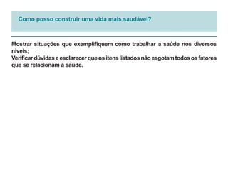 Como posso construir uma vida mais saudável?



Mostrar situações que exemplifiquem como trabalhar a saúde nos diversos
níveis;
Verificar dúvidas e esclarecer que os itens listados não esgotam todos os fatores
que se relacionam à saúde.
 
