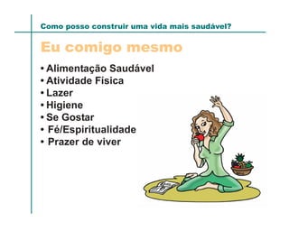 Como posso construir uma vida mais saudável?


Eu comigo mesmo
• Alimentação Saudável
• Atividade Física
• Lazer
• Higiene
• Se Gostar
• Fé/Espiritualidade
• Prazer de viver
 