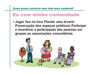 Como posso construir uma vida mais saudável?

Eu com minha comunidade
• Jogar lixo no lixo/ Plantar uma árvore/
  Preservação dos espaços públicos/ Participar
  e incentivar a participação das pessoas em
  grupos ou associações comunitárias
 