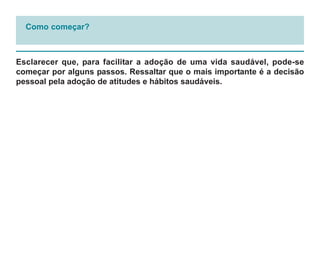 Como começar?



Esclarecer que, para facilitar a adoção de uma vida saudável, pode-se
começar por alguns passos. Ressaltar que o mais importante é a decisão
pessoal pela adoção de atitudes e hábitos saudáveis.
 