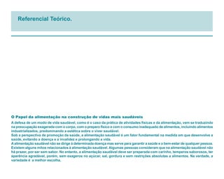Referencial Teórico.




O Papel da alimentação na construção de vidas mais saudáveis
A defesa de um modo de vida saudável, como é o caso da prática de atividades físicas e da alimentação, vem se traduzindo
na preocupação exagerada com o corpo, com o preparo físico e com o consumo inadequado de alimentos, incluindo alimentos
industrializados, predominando a estética sobre o viver saudável.
Sob a perspectiva de promoção da saúde, a alimentação saudável é um fator fundamental na medida em que desenvolve a
saúde, evitando a doença e a invalidez e prolongando a vida.
A alimentação saudável não se dirige à determinada doença mas serve para garantir a saúde e o bem-estar de qualquer pessoa.
Existem alguns mitos relacionados à alimentação saudável. Algumas pessoas consideram que na alimentação saudável não
há prazer, por ser sem sabor. No entanto, a alimentação saudável deve ser preparada com carinho, temperos saborosos, ter
aparência agradável, porém, sem exageros no açúcar, sal, gordura e sem restrições absolutas a alimentos. Na verdade, a
variedade é a melhor escolha.
 
