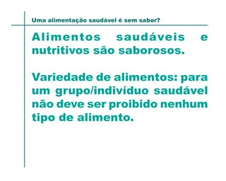 Uma alimentação saudável é sem sabor?


Alimentos saudáveis                     e
nutritivos são saborosos.

Variedade de alimentos: para
um grupo/indivíduo saudável
não deve ser proibido nenhum
tipo de alimento.
 