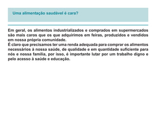 Uma alimentação saudável é cara?



Em geral, os alimentos industrializados e comprados em supermercados
são mais caros que os que adquirimos em feiras, produzidos e vendidos
em nossa própria comunidade.
É claro que precisamos ter uma renda adequada para comprar os alimentos
necessários à nossa saúde, de qualidade e em quantidade suficiente para
nós e nossa família, por isso, é importante lutar por um trabalho digno e
pelo acesso à saúde e educação.
 