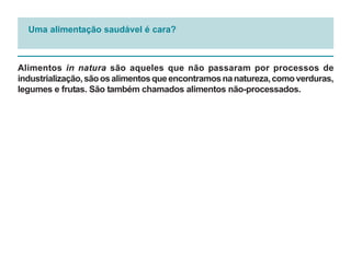 Uma alimentação saudável é cara?



Alimentos in natura são aqueles que não passaram por processos de
industrialização, são os alimentos que encontramos na natureza, como verduras,
legumes e frutas. São também chamados alimentos não-processados.
 