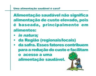 Uma alimentação saudável é cara?

Alimentação saudável não significa
alimentação de custo elevado, pois
é baseada, principalmente em
alimentos:
• in natura;
• da Região (regionais/locais)
• da safra. Esses fatores contribuem
   para a redução do custo e facilitam
   o acesso a uma
   alimentação saudável.
 