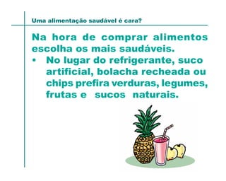 Uma alimentação saudável é cara?


Na hora de comprar alimentos
escolha os mais saudáveis.
• No lugar do refrigerante, suco
  artificial, bolacha recheada ou
  chips prefira verduras, legumes,
  frutas e sucos naturais.
 