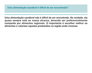 Uma alimentação saudável é difícil de ser encontrada?



Uma alimentação saudável não é difícil de ser encontrada. Na verdade, ela
quase sempre está ao nosso alcance, devendo ser preferencialmente
composta por alimentos regionais. O importante é escolher melhor os
alimentos e valorizar aqueles produzidos na região onde vivemos.
 
