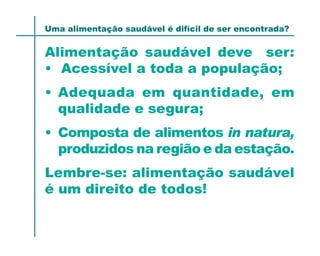 Uma alimentação saudável é difícil de ser encontrada?


Alimentação saudável deve ser:
• Acessível a toda a população;
• Adequada em quantidade, em
  qualidade e segura;
• Composta de alimentos in natura,
  produzidos na região e da estação.
Lembre-se: alimentação saudável
é um direito de todos!
 
