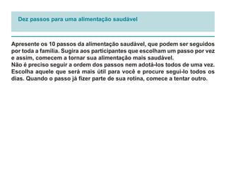 Dez passos para uma alimentação saudável



Apresente os 10 passos da alimentação saudável, que podem ser seguidos
por toda a família. Sugira aos participantes que escolham um passo por vez
e assim, comecem a tornar sua alimentação mais saudável.
Não é preciso seguir a ordem dos passos nem adotá-los todos de uma vez.
Escolha aquele que será mais útil para você e procure segui-lo todos os
dias. Quando o passo já fizer parte de sua rotina, comece a tentar outro.
 