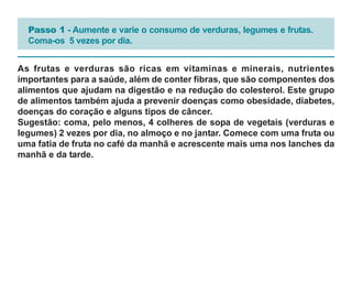 Passo 1 - Aumente e varie o consumo de verduras, legumes e frutas.
  Coma-os 5 vezes por dia.


As frutas e verduras são ricas em vitaminas e minerais, nutrientes
importantes para a saúde, além de conter fibras, que são componentes dos
alimentos que ajudam na digestão e na redução do colesterol. Este grupo
de alimentos também ajuda a prevenir doenças como obesidade, diabetes,
doenças do coração e alguns tipos de câncer.
Sugestão: coma, pelo menos, 4 colheres de sopa de vegetais (verduras e
legumes) 2 vezes por dia, no almoço e no jantar. Comece com uma fruta ou
uma fatia de fruta no café da manhã e acrescente mais uma nos lanches da
manhã e da tarde.
 