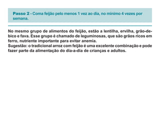 Passo 2 - Coma feijão pelo menos 1 vez ao dia, no mínimo 4 vezes por
  semana.


No mesmo grupo de alimentos do feijão, estão a lentilha, ervilha, grão-de-
bico e fava. Esse grupo é chamado de leguminosas, que são grãos ricos em
ferro, nutriente importante para evitar anemia.
Sugestão: o tradicional arroz com feijão é uma excelente combinação e pode
fazer parte da alimentação do dia-a-dia de crianças e adultos.
 