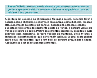 Passo 3 - Reduza o consumo de alimentos gordurosos como carnes com
  gordura aparente, salsicha, mortadela, frituras e salgadinhos para, no
  máximo, 1 vez por semana.

A gordura em excesso na alimentação faz mal à saúde, podendo levar a
doenças como obesidade e contribuir para outras, como diabetes, pressão
alta, aumento de colesterol no sangue, doenças no coração e câncer.
Sugestão: retire antes do cozimento a pele do frango, a gordura visível do
frango e o couro do peixe. Prefira os alimentos cozidos ou assados e evite
cozinhar com margarina, gordura vegetal ou manteiga. Evite frituras e
alimentos industrializados que contenham gordura vegetal hidrogenada
entre seus ingredientes, que é um tipo de gordura prejudicial à saúde.
Acostume-se a ler os rótulos dos alimentos.
 