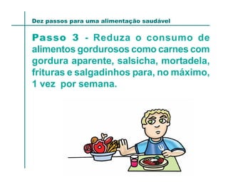 Dez passos para uma alimentação saudável


Passo 3 - Reduza o consumo de
alimentos gordurosos como carnes com
gordura aparente, salsicha, mortadela,
frituras e salgadinhos para, no máximo,
1 vez por semana.
 