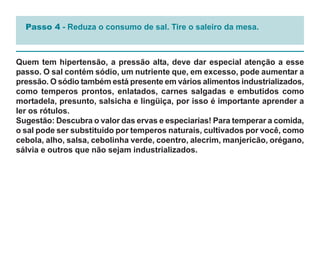 Passo 4 - Reduza o consumo de sal. Tire o saleiro da mesa.



Quem tem hipertensão, a pressão alta, deve dar especial atenção a esse
passo. O sal contém sódio, um nutriente que, em excesso, pode aumentar a
pressão. O sódio também está presente em vários alimentos industrializados,
como temperos prontos, enlatados, carnes salgadas e embutidos como
mortadela, presunto, salsicha e lingüiça, por isso é importante aprender a
ler os rótulos.
Sugestão: Descubra o valor das ervas e especiarias! Para temperar a comida,
o sal pode ser substituído por temperos naturais, cultivados por você, como
cebola, alho, salsa, cebolinha verde, coentro, alecrim, manjericão, orégano,
sálvia e outros que não sejam industrializados.
 
