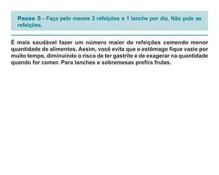 Passo 5 - Faça pelo menos 3 refeições e 1 lanche por dia. Não pule as
  refeições.


É mais saudável fazer um número maior de refeições comendo menor
quantidade de alimentos. Assim, você evita que o estômago fique vazio por
muito tempo, diminuindo o risco de ter gastrite e de exagerar na quantidade
quando for comer. Para lanches e sobremesas prefira frutas.
 