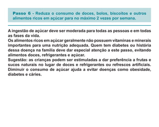 Passo 6 - Reduza o consumo de doces, bolos, biscoitos e outros
  alimentos ricos em açúcar para no máximo 2 vezes por semana.


A ingestão de açúcar deve ser moderada para todas as pessoas e em todas
as fases da vida.
Os alimentos ricos em açúcar geralmente não possuem vitaminas e minerais
importantes para uma nutrição adequada. Quem tem diabetes ou história
dessa doença na família deve dar especial atenção a este passo, evitando
alimentos doces, refrigerantes e açúcar.
Sugestão: as crianças podem ser estimuladas a dar preferência a frutas e
sucos naturais no lugar de doces e refrigerantes ou refrescos artificiais.
Diminuir o consumo de açúcar ajuda a evitar doenças como obesidade,
diabetes e cáries.
 