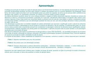 Apresentação
O enfoque da promoção da saúde nas ações de atenção básica é de fundamental importância. Um dos aspectos da promoção da saúde é a
promoção da alimentação saudável, que deve estar inserida no cotidiano das pessoas como um momento agradável e de socialização. Desta
forma, não existem regras prescritas e sim recomendações gerais que podem ser seguidas, de forma que as pessoas dêem preferência aos
alimentos mais nutritivos, em quantidades suficientes, de maneira a promover saúde e prevenir doenças.
As práticas alimentares saudáveis devem ter como enfoque prioritário o resgate de hábitos alimentares regionais, inerentes ao consumo de
alimentos in natura ou minimamente processados, produzidos em nível local, culturalmente referenciados e de elevado valor nutritivo como
verduras, legumes e frutas. Estes devem ser consumidos desde os primeiros anos de vida até a fase adulta e a velhice, considerando sempre
sua segurança sanitária. Lembramos que uma alimentação saudável não deve ser cara, pois deve privilegiar alimentos in natura, produzidos
na região onde se vive.
Uma alimentação saudável deve ser também baseada em práticas alimentares que assumam a significação social e cultural dos alimentos
como fundamento básico. A alimentação se dá em função do consumo de alimentos e não de nutrientes. Os alimentos têm gosto, cor, forma,
aroma e textura e todos estes componentes precisam ser considerados na abordagem nutricional. Os alimentos trazem significações culturais,
comportamentais e afetivas singulares que jamais podem ser desprezadas. O alimento enquanto fonte de prazer também é uma abordagem
necessária para a promoção da saúde.
Este álbum foi elaborado para apoiar os profissionais da atenção básica no tema VIDA SAUDÁVEL, nas atividades educativas que envolvem
a promoção da saúde e prevenção de doenças, enfocando a Promoção da Alimentação Saudável e da Atividade Física. Pode ser trabalhado
em grupos de promoção da saúde e atividades de sala de espera.
É composto de três partes, a serem trabalhadas em seqüência ou em separado, conforme a ocasião e o tempo disponível para a atividade:

    • Parte 1: Aspectos importantes para uma vida saudável;

    • Parte 2: Dez passos para uma alimentação saudável;

    • Parte 3: Doenças relacionadas a práticas alimentares inadequadas – obesidade, hipertensão e diabetes – e outros hábitos que se
               constituem em fatores de risco para doenças crônicas não-transmissíveis - alcoolismo e tabagismo.

Esperamos que este material possa contribuir para o trabalho da equipe de saúde, apoiando as ações de promoção da saúde e fornecendo
subsídio para a discussão do tema vida saudável no âmbito da atenção básica.
 