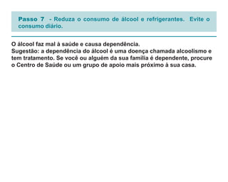 Passo 7 - Reduza o consumo de álcool e refrigerantes. Evite o
  consumo diário.


O álcool faz mal à saúde e causa dependência.
Sugestão: a dependência do álcool é uma doença chamada alcoolismo e
tem tratamento. Se você ou alguém da sua família é dependente, procure
o Centro de Saúde ou um grupo de apoio mais próximo à sua casa.
 
