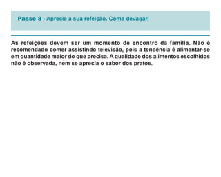 Passo 8 - Aprecie a sua refeição. Coma devagar.



As refeições devem ser um momento de encontro da família. Não é
recomendado comer assistindo televisão, pois a tendência é alimentar-se
em quantidade maior do que precisa. A qualidade dos alimentos escolhidos
não é observada, nem se aprecia o sabor dos pratos.
 