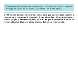 Passo 9 - Mantenha o seu peso dentro de limites saudáveis - veja no
  serviço de saúde se o seu IMC está entre 18,5 e 24,9 kg/m2.


O IMC (Índice de Massa Corporal) é um cálculo que fazemos para saber se o
peso de uma pessoa está adequado à sua altura. Isso é importante para a
saúde, já que o excesso de peso ou o baixo peso aumentam o risco de
termos algumas doenças, como anemia, diabetes e hipertensão.
 