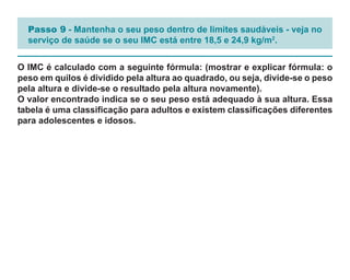 Passo 9 - Mantenha o seu peso dentro de limites saudáveis - veja no
  serviço de saúde se o seu IMC está entre 18,5 e 24,9 kg/m2.


O IMC é calculado com a seguinte fórmula: (mostrar e explicar fórmula: o
peso em quilos é dividido pela altura ao quadrado, ou seja, divide-se o peso
pela altura e divide-se o resultado pela altura novamente).
O valor encontrado indica se o seu peso está adequado à sua altura. Essa
tabela é uma classificação para adultos e existem classificações diferentes
para adolescentes e idosos.
 