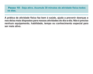 Passo 10 - Seja ativo. Acumule 30 minutos de atividade física todos
  os dias.


A prática de atividade física faz bem à saúde, ajuda a prevenir doenças e
nos deixa mais dispostos para nossas atividades do dia-a-dia. Não é preciso
nenhum equipamento, habilidade, tempo ou conhecimento especial para
ser mais ativo.
 