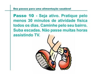 Dez passos para uma alimentação saudável


Passo 10 - Seja ativo. Pratique pelo
menos 30 minutos de atividade física
todos os dias. Caminhe pelo seu bairro.
Suba escadas. Não passe muitas horas
assistindo TV.
 