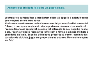 Aumente sua atividade física! Dê um passo a mais.



Estimular os participantes a debaterem sobre as opções e oportunidades
que têm para serem mais ativos.
Movimentar-se e tornar-se mais ativo é essencial para a saúde física e mental.
O lazer, o prazer e o movimento são importantes para um viver saudável.
Procure fazer algo agradável, se possível, diferente do seu trabalho no dia-
a-dia. Fazer atividades recreativas junto com a família e amigos melhora a
qualidade de vida. Escolha atividades prazerosas como: caminhadas,
passeios de bicicleta, jogos em grupo, danças e outros. Movimente-se para
ser feliz!
 