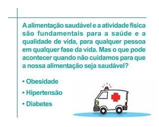 A alimentação saudável e a atividade física
são fundamentais para a saúde e a
qualidade de vida, para qualquer pessoa
em qualquer fase da vida. Mas o que pode
acontecer quando não cuidamos para que
a nossa alimentação seja saudável?

• Obesidade
• Hipertensão
• Diabetes
 