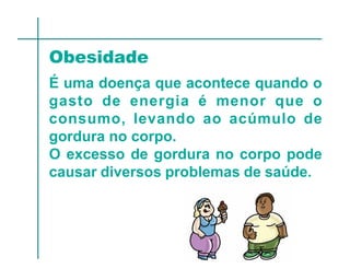 Obesidade
É uma doença que acontece quando o
gasto de energia é menor que o
consumo, levando ao acúmulo de
gordura no corpo.
O excesso de gordura no corpo pode
causar diversos problemas de saúde.
 