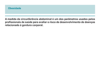 Obesidade



A medida da circunferência abdominal é um dos parâmetros usados pelos
profissionais de saúde para avaliar o risco de desenvolvimento de doenças
relacionado à gordura corporal.
 
