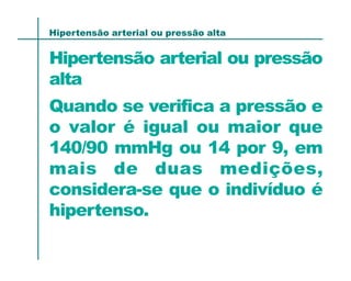 Hipertensão arterial ou pressão alta


Hipertensão arterial ou pressão
alta
Quando se verifica a pressão e
o valor é igual ou maior que
140/90 mmHg ou 14 por 9, em
mais de duas medições,
considera-se que o indivíduo é
hipertenso.
 