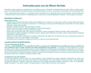 Instruções para uso do Álbum Seriado
Este álbum seriado destina-se a complementar as atividades de grupo e familiares na atenção básica de saúde. Álbuns seriados podem
apoiar com grande eficiência atividades de grupo, economizando tempo e recursos, dinamizando as discussões e a troca de experiências.
O tema central deste álbum seriado é a promoção da saúde, estimulando-se a adoção de modos de vida saudáveis, incluindo ações para
o desenvolvimento da consciência e de habilidades para a autonomia e co-responsabilidade do indivíduo, na promoção da sua saúde.

INICIANDO O TRABALHO:
Observações Gerais:
 - Sugerimos que as partes deste álbum seriado sejam trabalhadas em sequência ou em separado, conforme o tempo disponível. Pode-se
   também trabalhar em um conjunto de reuniões com o mesmo grupo, para que cada tema possa ser desenvolvido com mais cuidado
 - Estimular a participação de todos
 - Respeitar opiniões e estimular que todos façam o mesmo
 - Construir conceitos corretos a partir da experiência vivida dos participantes
 - Iniciar e fechar a atividade com alguma dinâmica de grupo
 - Evitar tempo de fala muito longo, usar sempre que possível o recurso da pergunta, pedido de opinião, relato de experiência
 - Dependendo do objetivo específico do trabalho em grupo, agregar outras dinâmicas como teatro, visitas a supermercados, atividades
   recreacionais, aulas práticas etc.
 - Após dar as boas vindas e apresentar-se, é sempre interessante usar algum tipo de dinâmica para que os participantes também se
   apresentem e criem um clima amigável e descontraído.
 - É importante que se deixe claro o objetivo do encontro e o tema que se será desenvolvido.

ALGUNS CONCEITOS IMPORTANTES:
1. O que é Promoção da Saúde?
 Segundo a Carta de Ottawa (1986), promoção da saúde é o processo de capacitação da comunidade para atuar na melhoria da
sua qualidade de vida e saúde, incluindo uma maior participação nesse processo. “A promoção da saúde representa um amplo
processo social e político, ela não engloba apenas as ações dirigidas para o fortalecimento das habilidades e capacidades dos indivíduos,
mas também das ações direcionadas para as mudanças nas condições sociais, ambientais e econômicas, de forma a aliviar seu impacto
sobre a saúde pública e individual. A promoção da saúde é o processo que possibilita às pessoas aumentar o controle sobre determinantes
da saúde e dessa forma, melhorá-la” (Carta de Ottawa, 1986).

2. Aspectos de uma vida saudável
Ter uma vida saudável é mais do que ter um corpo saudável. O viver saudável inclui diversos aspectos relacionados ao modo como
vivemos. Dependem da cultura, da crença e dos valores que compartilhamos com a comunidade em que fomos criados. Essa combinação
de aspectos individuais e coletivos, associada a fatores como as reações emocionais, estresse, nervosismo, medo, ou tranqüilidade,
alegria, entusiasmo, nos mostra o quanto é complexo pensar a saúde e falar de modo de viver saudável.
 