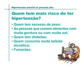 Hipertensão arterial ou pressão alta


Quem tem mais risco de ter
hipertensão?
• Quem tem excesso de peso;
• As pessoas que comem alimentos com
  muita gordura ou com muito sal;
• Quem tem diabetes;
• Quem consome muita bebida
  alcoólica;
• Fumantes;
 