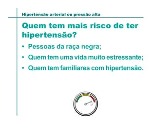 Hipertensão arterial ou pressão alta


Quem tem mais risco de ter
hipertensão?
• Pessoas da raça negra;
• Quem tem uma vida muito estressante;
• Quem tem familiares com hipertensão.
 