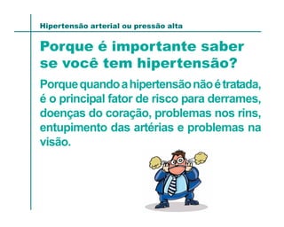 Hipertensão arterial ou pressão alta


Porque é importante saber
se você tem hipertensão?
Porque quando a hipertensão não é tratada,
é o principal fator de risco para derrames,
doenças do coração, problemas nos rins,
entupimento das artérias e problemas na
visão.
 