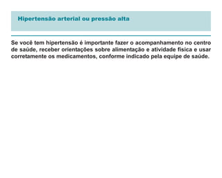 Hipertensão arterial ou pressão alta



Se você tem hipertensão é importante fazer o acompanhamento no centro
de saúde, receber orientações sobre alimentação e atividade física e usar
corretamente os medicamentos, conforme indicado pela equipe de saúde.
 