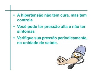 • A hipertensão não tem cura, mas tem
  controle
• Você pode ter pressão alta e não ter
  sintomas
• Verifique sua pressão periodicamente,
  na unidade de saúde.
 