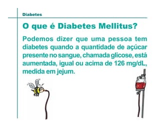 Diabetes


O que é Diabetes Mellitus?
Podemos dizer que uma pessoa tem
diabetes quando a quantidade de açúcar
presente no sangue, chamada glicose, está
aumentada, igual ou acima de 126 mg/dL,
medida em jejum.
 