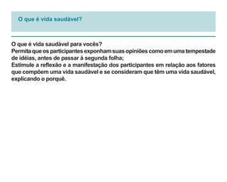 O que é vida saudável?



O que é vida saudável para vocês?
Permita que os participantes exponham suas opiniões como em uma tempestade
de idéias, antes de passar à segunda folha;
Estimule a reflexão e a manifestação dos participantes em relação aos fatores
que compõem uma vida saudável e se consideram que têm uma vida saudável,
explicando o porquê.
 